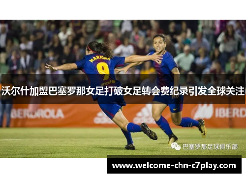 沃尔什加盟巴塞罗那女足打破女足转会费纪录引发全球关注 沃尔什加盟巴塞罗那女足打破女足转会费纪录引发全球关注