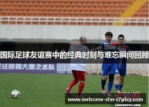 国际足球友谊赛中的经典时刻与难忘瞬间回顾
